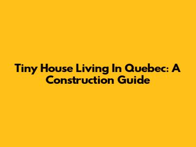 Tiny House Living In Quebec: A Construction Guide