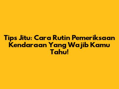 Tips Jitu: Cara Rutin Pemeriksaan Kendaraan Yang Wajib Kamu Tahu!