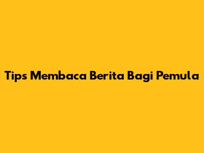 Tips Membaca Berita Bagi Pemula
