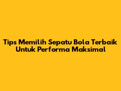 Tips Memilih Sepatu Bola Terbaik Untuk Performa Maksimal