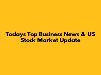Today's Top Business News & US Stock Market Update