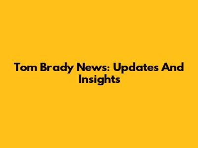 Tom Brady News: Updates And Insights
