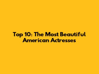 Top 10: The Most Beautiful American Actresses