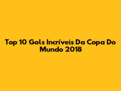 Top 10 Gols Incríveis Da Copa Do Mundo 2018