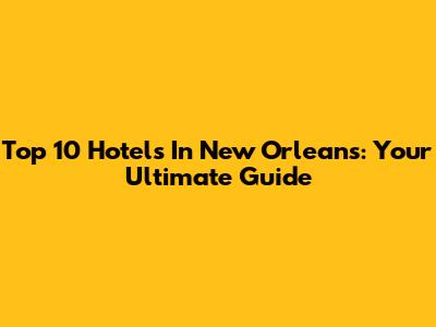 Top 10 Hotels In New Orleans: Your Ultimate Guide