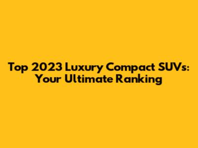 Top 2023 Luxury Compact SUVs: Your Ultimate Ranking