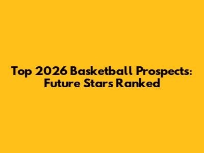 Top 2026 Basketball Prospects: Future Stars Ranked