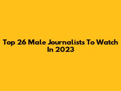 Top 26 Male Journalists To Watch In 2023