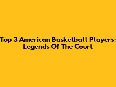 Top 3 American Basketball Players: Legends Of The Court