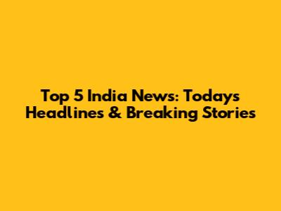Top 5 India News: Today's Headlines & Breaking Stories