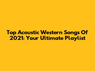Top Acoustic Western Songs Of 2021: Your Ultimate Playlist