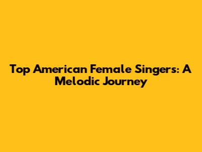 Top American Female Singers: A Melodic Journey