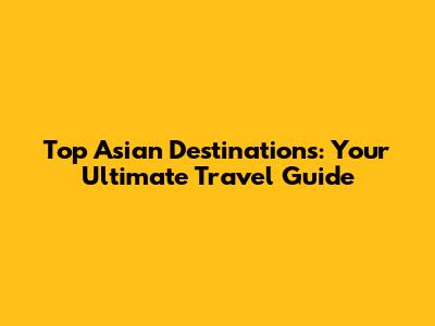 Top Asian Destinations: Your Ultimate Travel Guide