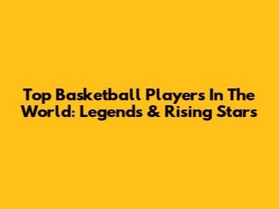 Top Basketball Players In The World: Legends & Rising Stars