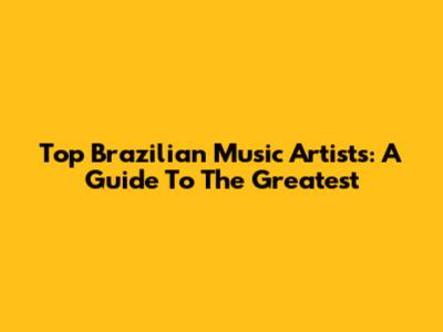 Top Brazilian Music Artists: A Guide To The Greatest