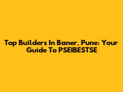 Top Builders In Baner, Pune: Your Guide To PSEIBESTSE