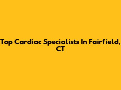 Top Cardiac Specialists In Fairfield, CT