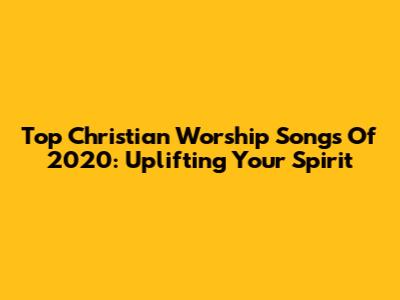 Top Christian Worship Songs Of 2020: Uplifting Your Spirit