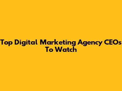 Top Digital Marketing Agency CEOs To Watch