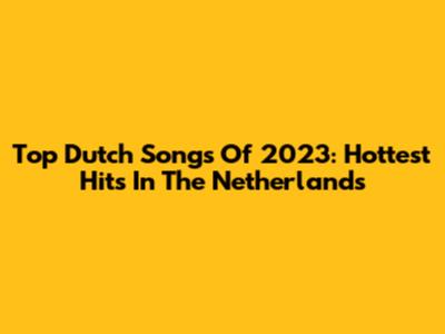 Top Dutch Songs Of 2023: Hottest Hits In The Netherlands