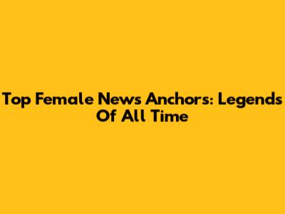 Top Female News Anchors: Legends Of All Time