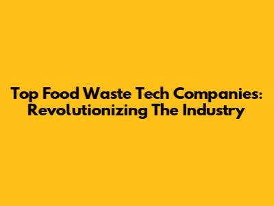 Top Food Waste Tech Companies: Revolutionizing The Industry