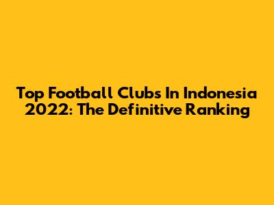 Top Football Clubs In Indonesia 2022: The Definitive Ranking