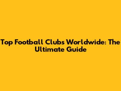 Top Football Clubs Worldwide: The Ultimate Guide