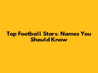 Top Football Stars: Names You Should Know