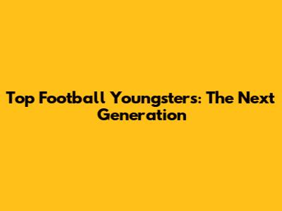 Top Football Youngsters: The Next Generation