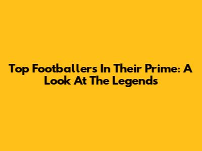 Top Footballers In Their Prime: A Look At The Legends