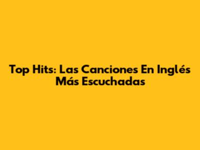 Top Hits: Las Canciones En Inglés Más Escuchadas