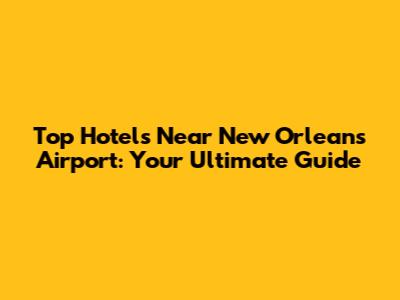 Top Hotels Near New Orleans Airport: Your Ultimate Guide