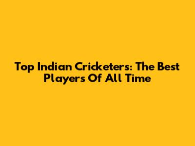 Top Indian Cricketers: The Best Players Of All Time