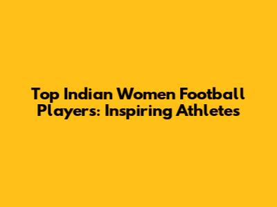 Top Indian Women Football Players: Inspiring Athletes