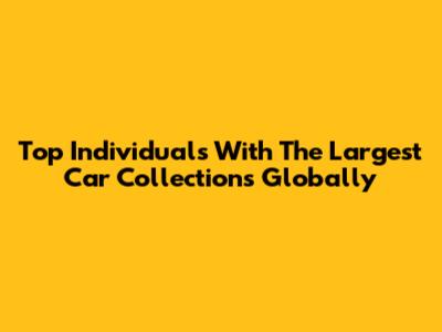 Top Individuals With The Largest Car Collections Globally