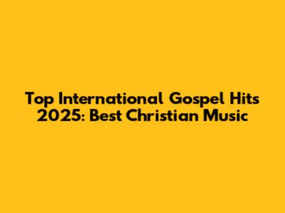 Top International Gospel Hits 2025: Best Christian Music