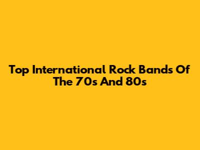 Top International Rock Bands Of The 70s And 80s