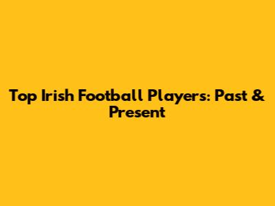 Top Irish Football Players: Past & Present