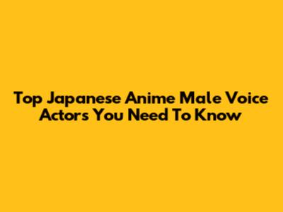 Top Japanese Anime Male Voice Actors You Need To Know