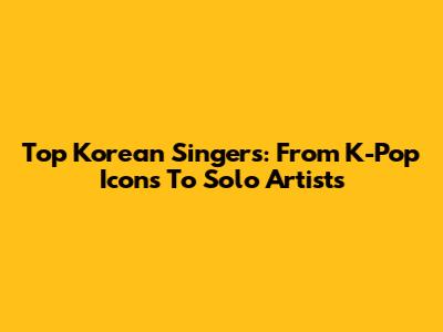 Top Korean Singers: From K-Pop Icons To Solo Artists