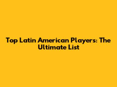 Top Latin American Players: The Ultimate List