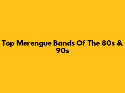 Top Merengue Bands Of The 80s & 90s