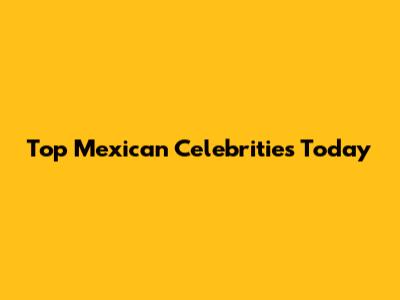 Top Mexican Celebrities Today