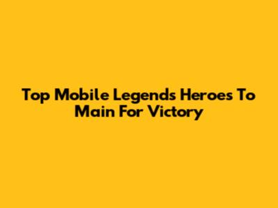 Top Mobile Legends Heroes To Main For Victory