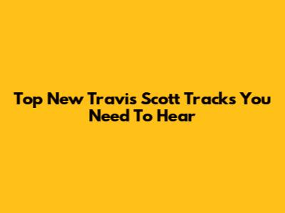 Top New Travis Scott Tracks You Need To Hear
