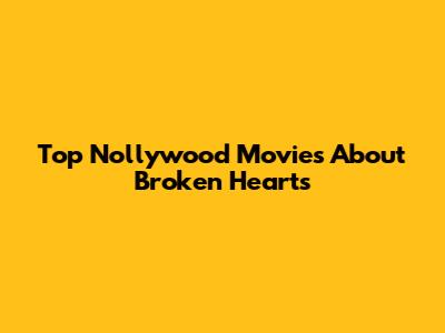Top Nollywood Movies About Broken Hearts