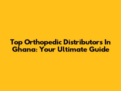 Top Orthopedic Distributors In Ghana: Your Ultimate Guide