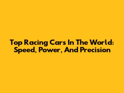 Top Racing Cars In The World: Speed, Power, And Precision