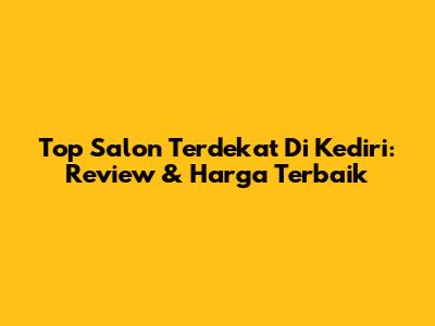Top Salon Terdekat Di Kediri: Review & Harga Terbaik